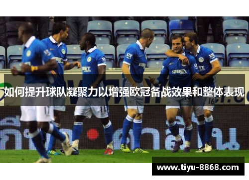 如何提升球队凝聚力以增强欧冠备战效果和整体表现 如何提升球队凝聚力以增强欧冠备战效果和整体表现