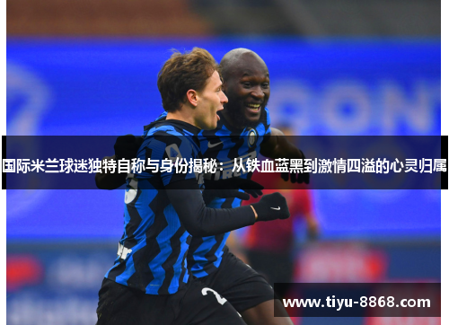 国际米兰球迷独特自称与身份揭秘：从铁血蓝黑到激情四溢的心灵归属