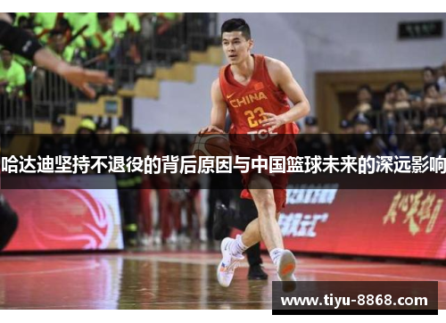哈达迪坚持不退役的背后原因与中国篮球未来的深远影响