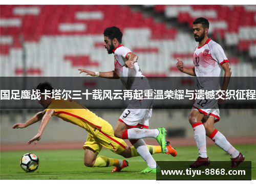 国足鏖战卡塔尔三十载风云再起重温荣耀与遗憾交织征程 国足鏖战卡塔尔三十载风云再起重温荣耀与遗憾交织征程