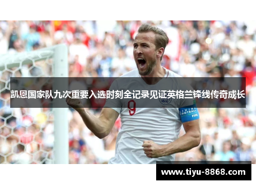 凯恩国家队九次重要入选时刻全记录见证英格兰锋线传奇成长 凯恩国家队九次重要入选时刻全记录见证英格兰锋线传奇成长