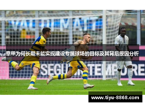 意甲为何长期未能实现建设专属球场的目标及其背后原因分析 意甲为何长期未能实现建设专属球场的目标及其背后原因分析
